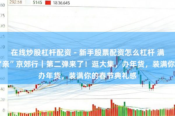 在线炒股杠杆配资 - 新手股票配资怎么杠杆 满足过大年·乡“亲”京郊行｜第二弹来了！逛大集，办年货，装满你的春节典礼感