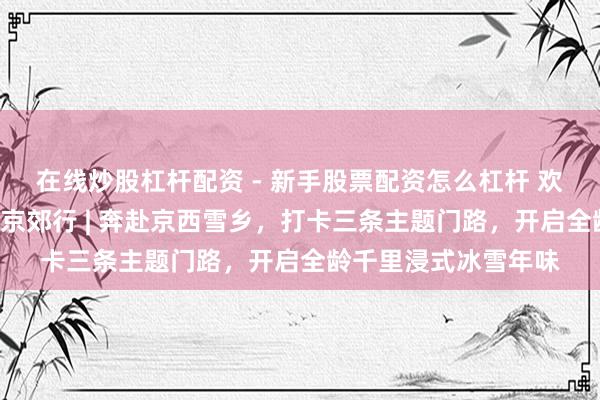 在线炒股杠杆配资 - 新手股票配资怎么杠杆 欢笑过大年・乡“亲”京郊行 | 奔赴京西雪乡，打卡三条主题门路，开启全龄千里浸式冰雪年味