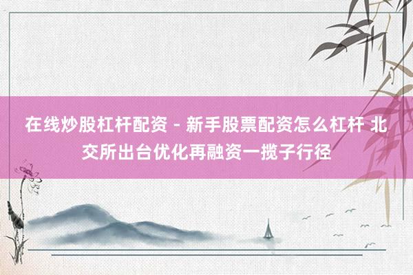 在线炒股杠杆配资 - 新手股票配资怎么杠杆 北交所出台优化再融资一揽子行径