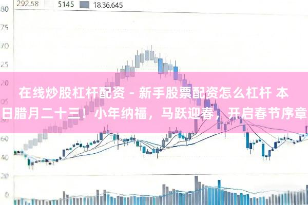 在线炒股杠杆配资 - 新手股票配资怎么杠杆 本日腊月二十三！小年纳福，马跃迎春，开启春节序章