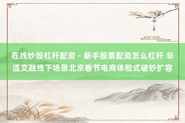 在线炒股杠杆配资 - 新手股票配资怎么杠杆 非遗交融线下场景北京春节电商体验式破钞扩容