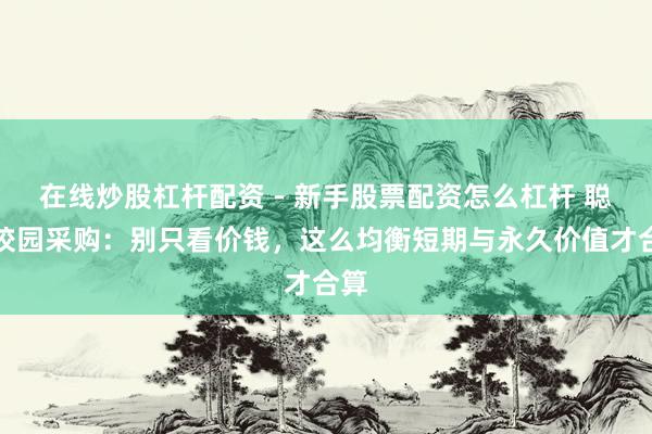 在线炒股杠杆配资 - 新手股票配资怎么杠杆 聪惠校园采购：别只看价钱，这么均衡短期与永久价值才合算
