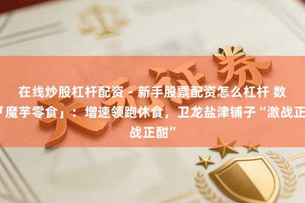 在线炒股杠杆配资 - 新手股票配资怎么杠杆 数读「魔芋零食」：增速领跑休食，卫龙盐津铺子“激战正酣”