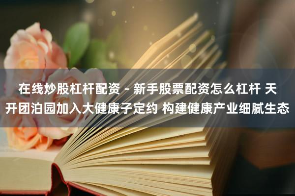 在线炒股杠杆配资 - 新手股票配资怎么杠杆 天开团泊园加入大健康子定约 构建健康产业细腻生态