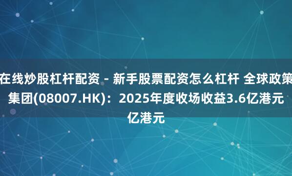 在线炒股杠杆配资 - 新手股票配资怎么杠杆 全球政策集团(08007.HK)：2025年度收场收益3.6亿港元