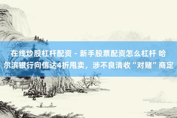 在线炒股杠杆配资 - 新手股票配资怎么杠杆 哈尔滨银行向信达4折甩卖，涉不良清收“对赌”商定