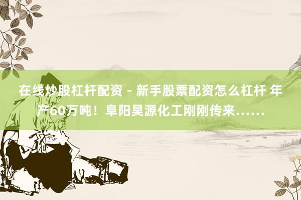 在线炒股杠杆配资 - 新手股票配资怎么杠杆 年产60万吨！阜阳昊源化工刚刚传来……