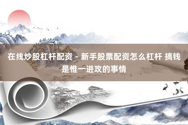 在线炒股杠杆配资 - 新手股票配资怎么杠杆 搞钱是惟一进攻的事情