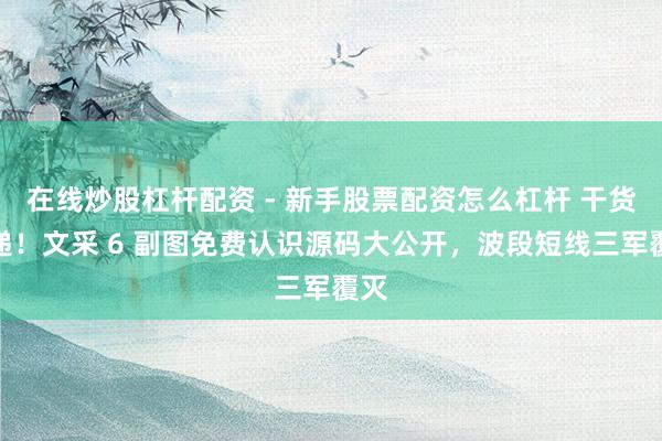 在线炒股杠杆配资 - 新手股票配资怎么杠杆 干货速递！文采 6 副图免费认识源码大公开，波段短线三军覆灭