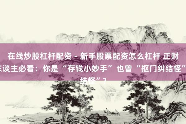 在线炒股杠杆配资 - 新手股票配资怎么杠杆 正财东谈主必看：你是 “存钱小妙手” 也曾 “抠门纠结怪”？