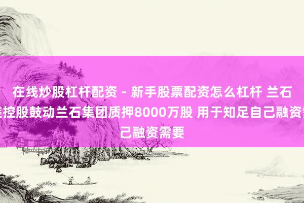 在线炒股杠杆配资 - 新手股票配资怎么杠杆 兰石重装控股鼓动兰石集团质押8000万股 用于知足自己融资需要