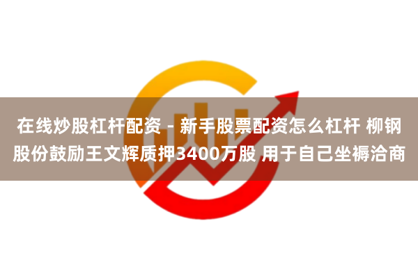 在线炒股杠杆配资 - 新手股票配资怎么杠杆 柳钢股份鼓励王文辉质押3400万股 用于自己坐褥洽商