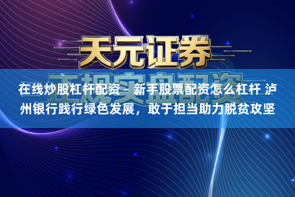 在线炒股杠杆配资 - 新手股票配资怎么杠杆 泸州银行践行绿色发展，敢于担当助力脱贫攻坚