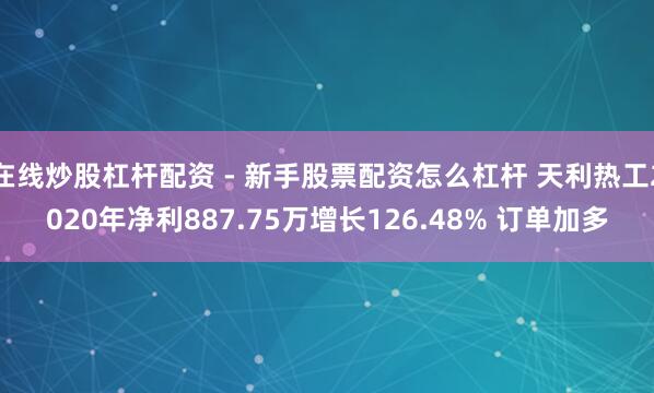 在线炒股杠杆配资 - 新手股票配资怎么杠杆 天利热工2020年净利887.75万增长126.48% 订单加多