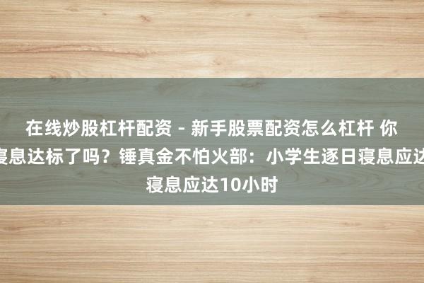 在线炒股杠杆配资 - 新手股票配资怎么杠杆 你家孩子寝息达标了吗？锤真金不怕火部：小学生逐日寝息应达10小时