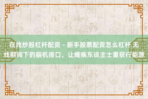 在线炒股杠杆配资 - 新手股票配资怎么杠杆 无线期间下的脑机接口，让瘫痪东谈主士重获行能源