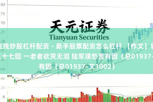 在线炒股杠杆配资 - 新手股票配资怎么杠杆 【作文】转向儿·第二十七回 一老者欲哭无泪 陆军璞愁苦有因（总01937-文1002）