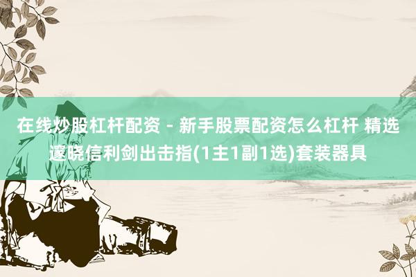 在线炒股杠杆配资 - 新手股票配资怎么杠杆 精选邃晓信利剑出击指(1主1副1选)套装器具