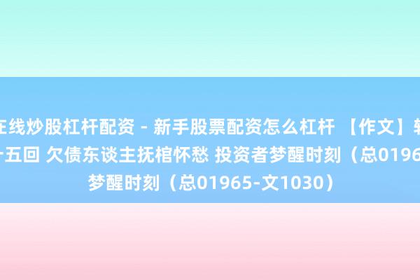 在线炒股杠杆配资 - 新手股票配资怎么杠杆 【作文】转向儿·第五十五回 欠债东谈主抚棺怀愁 投资者梦醒时刻（总01965-文1030）