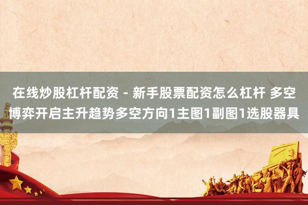 在线炒股杠杆配资 - 新手股票配资怎么杠杆 多空博弈开启主升趋势多空方向1主图1副图1选股器具