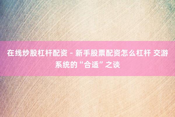 在线炒股杠杆配资 - 新手股票配资怎么杠杆 交游系统的“合适”之谈