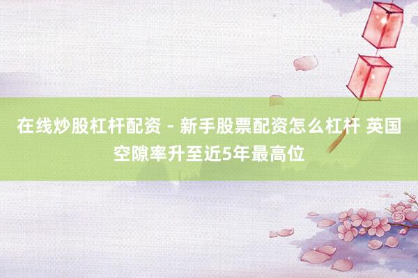 在线炒股杠杆配资 - 新手股票配资怎么杠杆 英国空隙率升至近5年最高位
