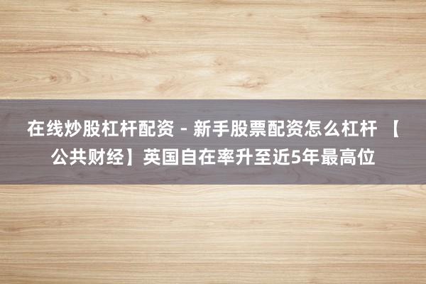 在线炒股杠杆配资 - 新手股票配资怎么杠杆 【公共财经】英国自在率升至近5年最高位