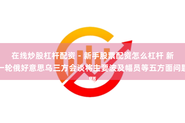 在线炒股杠杆配资 - 新手股票配资怎么杠杆 新一轮俄好意思乌三方会谈将主要波及幅员等五方面问题