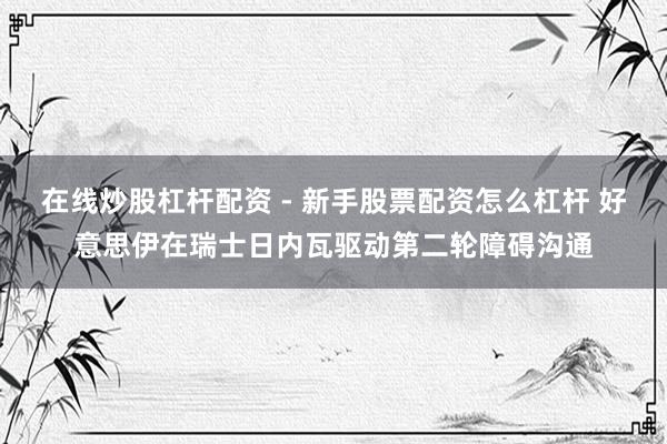 在线炒股杠杆配资 - 新手股票配资怎么杠杆 好意思伊在瑞士日内瓦驱动第二轮障碍沟通