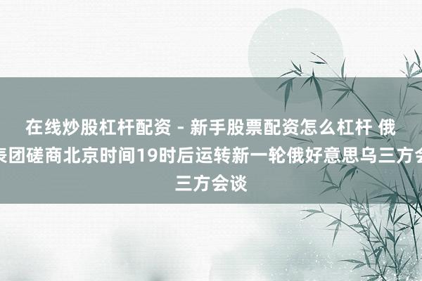 在线炒股杠杆配资 - 新手股票配资怎么杠杆 俄代表团磋商北京时间19时后运转新一轮俄好意思乌三方会谈