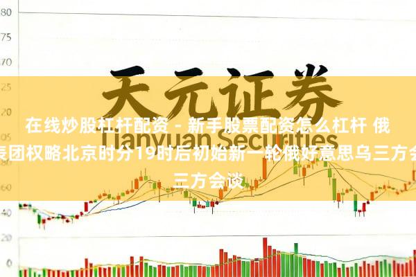 在线炒股杠杆配资 - 新手股票配资怎么杠杆 俄代表团权略北京时分19时后初始新一轮俄好意思乌三方会谈