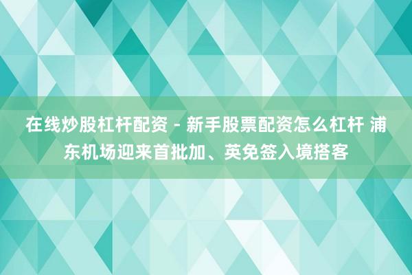 在线炒股杠杆配资 - 新手股票配资怎么杠杆 浦东机场迎来首批加、英免签入境搭客