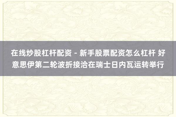 在线炒股杠杆配资 - 新手股票配资怎么杠杆 好意思伊第二轮波折接洽在瑞士日内瓦运转举行
