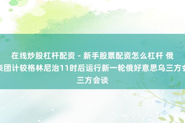 在线炒股杠杆配资 - 新手股票配资怎么杠杆 俄代表团计较格林尼治11时后运行新一轮俄好意思乌三方会谈