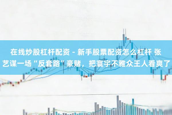 在线炒股杠杆配资 - 新手股票配资怎么杠杆 张艺谋一场“反套路”豪赌，把寰宇不雅众王人看爽了
