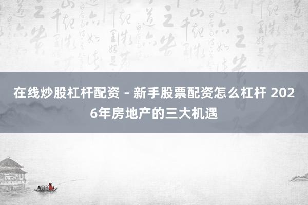 在线炒股杠杆配资 - 新手股票配资怎么杠杆 2026年房地产的三大机遇