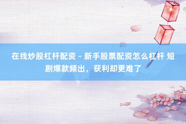 在线炒股杠杆配资 - 新手股票配资怎么杠杆 短剧爆款频出，获利却更难了