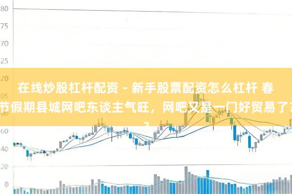 在线炒股杠杆配资 - 新手股票配资怎么杠杆 春节假期县城网吧东谈主气旺，网吧又是一门好贸易了？