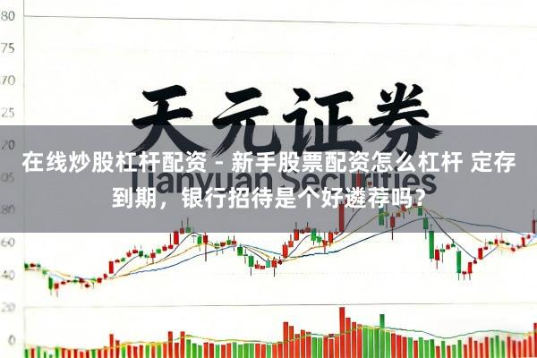 在线炒股杠杆配资 - 新手股票配资怎么杠杆 定存到期，银行招待是个好遴荐吗？