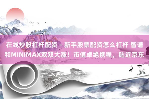 在线炒股杠杆配资 - 新手股票配资怎么杠杆 智谱和MINIMAX双双大涨！市值卓绝携程，贴近京东
