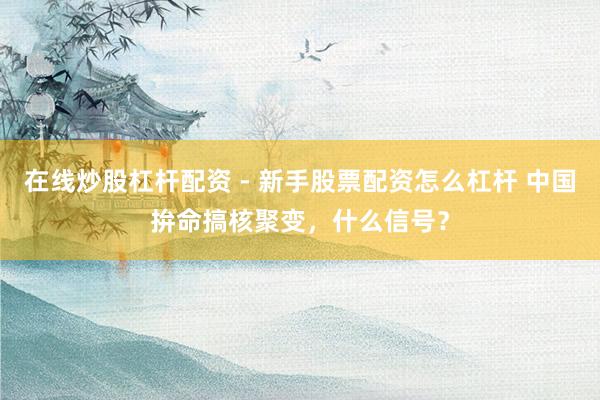 在线炒股杠杆配资 - 新手股票配资怎么杠杆 中国拚命搞核聚变，什么信号？