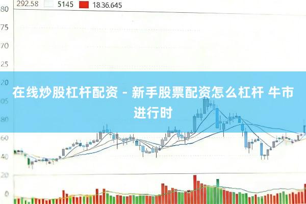 在线炒股杠杆配资 - 新手股票配资怎么杠杆 牛市进行时