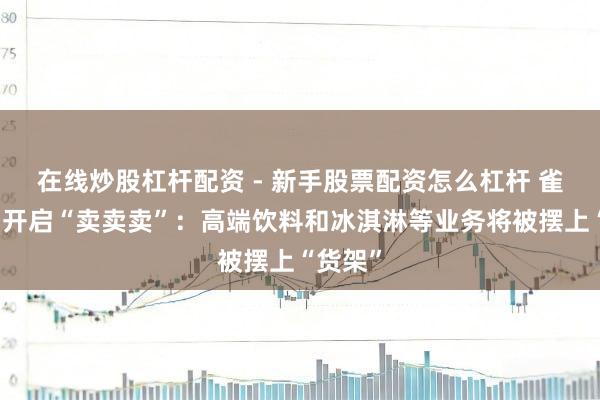 在线炒股杠杆配资 - 新手股票配资怎么杠杆 雀巢集团开启“卖卖卖”：高端饮料和冰淇淋等业务将被摆上“货架”