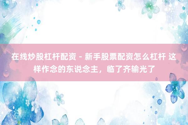 在线炒股杠杆配资 - 新手股票配资怎么杠杆 这样作念的东说念主，临了齐输光了