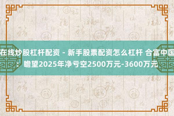 在线炒股杠杆配资 - 新手股票配资怎么杠杆 合富中国：瞻望2025年净亏空2500万元-3600万元