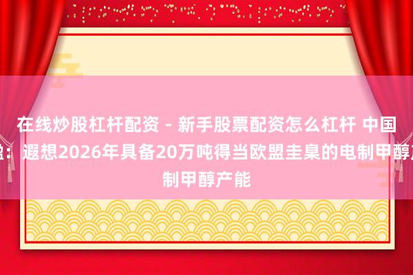 在线炒股杠杆配资 - 新手股票配资怎么杠杆 中国天楹：遐想2026年具备20万吨得当欧盟圭臬的电制甲醇产能
