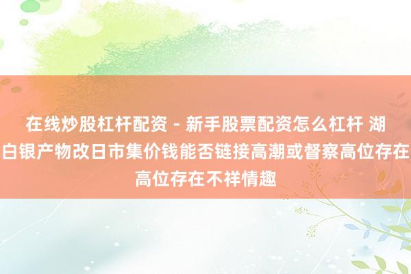 在线炒股杠杆配资 - 新手股票配资怎么杠杆 湖南白银：白银产物改日市集价钱能否链接高潮或督察高位存在不祥情趣