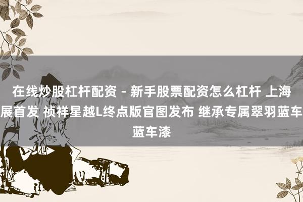 在线炒股杠杆配资 - 新手股票配资怎么杠杆 上海车展首发 祯祥星越L终点版官图发布 继承专属翠羽蓝车漆