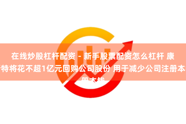 在线炒股杠杆配资 - 新手股票配资怎么杠杆 康斯特将花不超1亿元回购公司股份 用于减少公司注册本钱