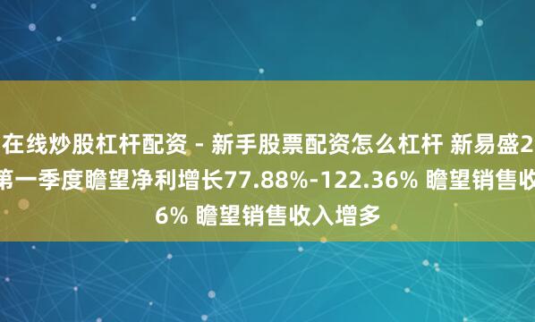 在线炒股杠杆配资 - 新手股票配资怎么杠杆 新易盛2021年第一季度瞻望净利增长77.88%-122.36% 瞻望销售收入增多
